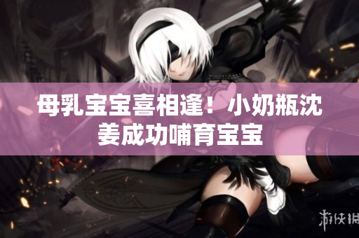 母乳宝宝喜相逢！小奶瓶沈姜成功哺育宝宝