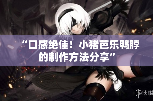 “口感绝佳！小猪芭乐鸭脖的制作方法分享”