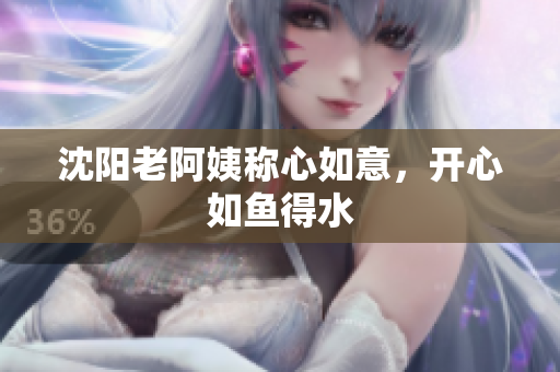 沈阳老阿姨称心如意，开心如鱼得水
