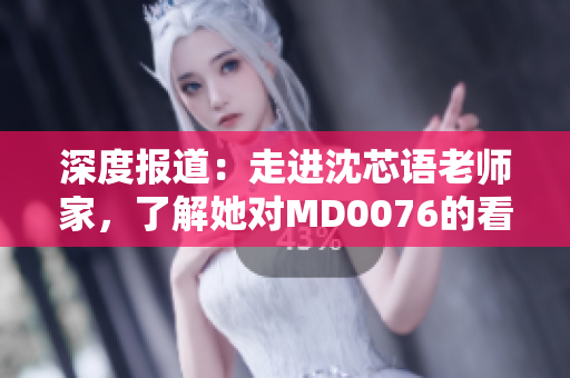 深度报道：走进沈芯语老师家，了解她对MD0076的看法