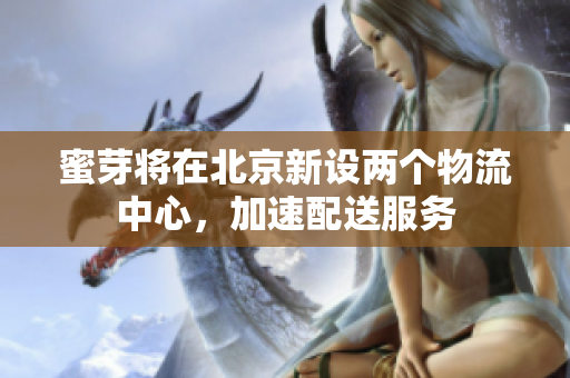 蜜芽将在北京新设两个物流中心，加速配送服务
