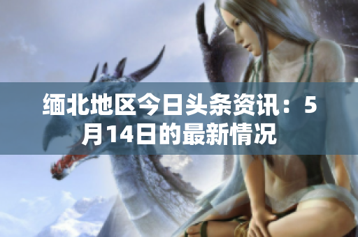 缅北地区今日头条资讯：5月14日的最新情况