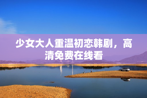 少女大人重温初恋韩剧，高清免费在线看
