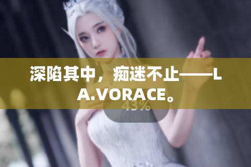 深陷其中，痴迷不止——LA.VORACE。