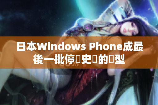日本Windows Phone成最後一批停產史實的機型