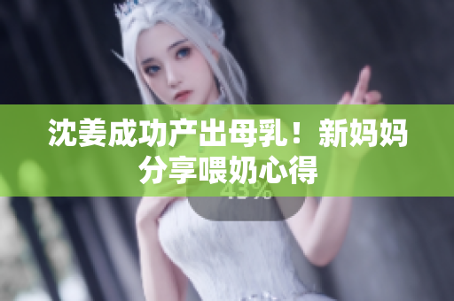 沈姜成功产出母乳！新妈妈分享喂奶心得