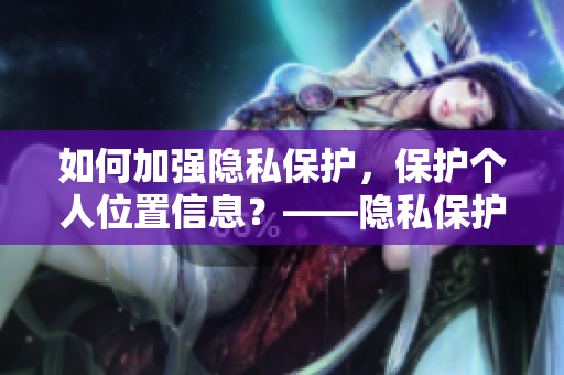 如何加强隐私保护，保护个人位置信息？——隐私保护实用指南