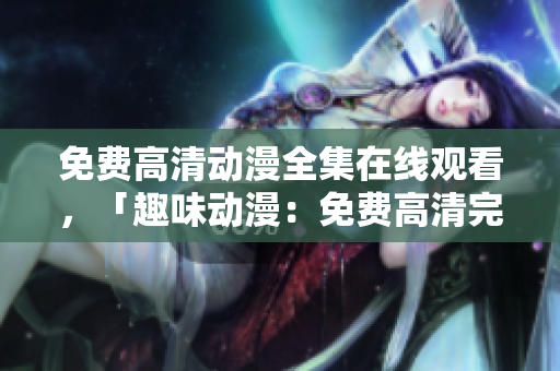免费高清动漫全集在线观看，「趣味动漫：免费高清完整动漫全集在线观看」