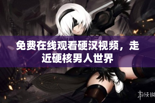 免费在线观看硬汉视频，走近硬核男人世界