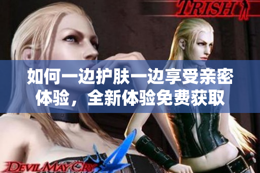如何一边护肤一边享受亲密体验，全新体验免费获取