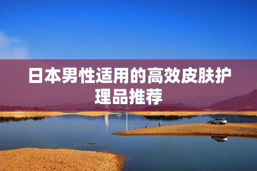 日本男性适用的高效皮肤护理品推荐