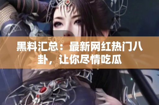 黑料汇总：最新网红热门八卦，让你尽情吃瓜