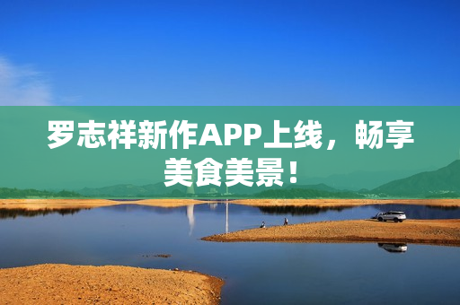 罗志祥新作APP上线，畅享美食美景！