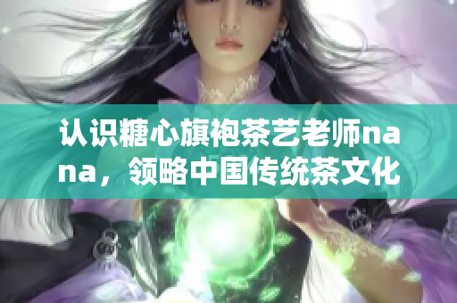 认识糖心旗袍茶艺老师nana，领略中国传统茶文化的魅力