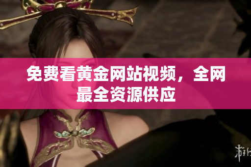 免费看黄金网站视频，全网最全资源供应