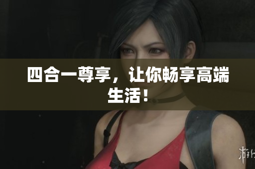 四合一尊享，让你畅享高端生活！