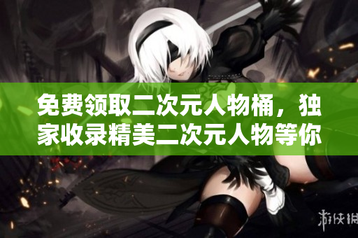 免费领取二次元人物桶，独家收录精美二次元人物等你拿！