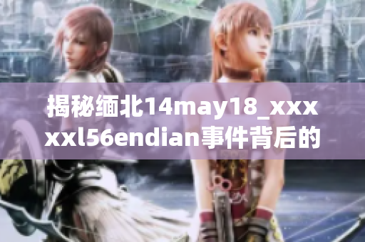 揭秘缅北14may18_xxxxxl56endian事件背后的真相