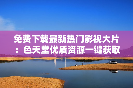 免费下载最新热门影视大片：色天堂优质资源一键获取！