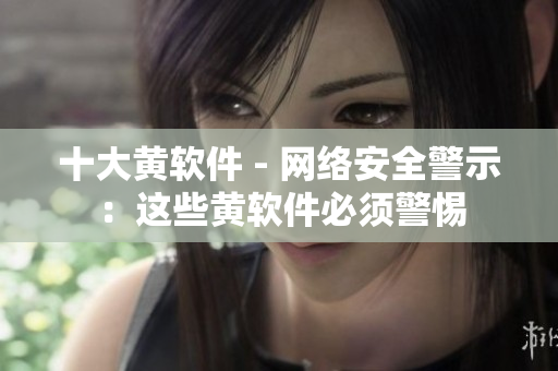 十大黄软件 - 网络安全警示：这些黄软件必须警惕