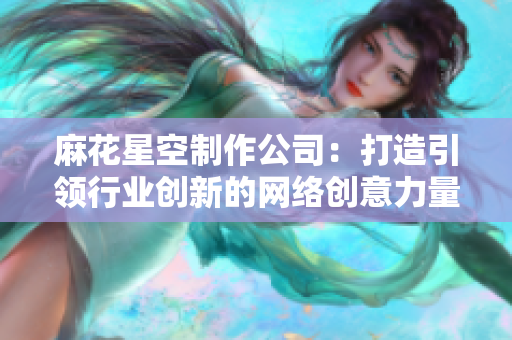 麻花星空制作公司：打造引领行业创新的网络创意力量