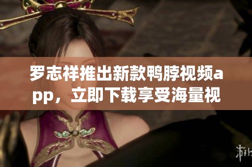 罗志祥推出新款鸭脖视频app，立即下载享受海量视频福利