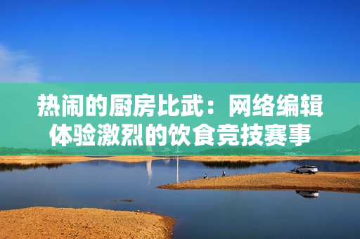 热闹的厨房比武：网络编辑体验激烈的饮食竞技赛事