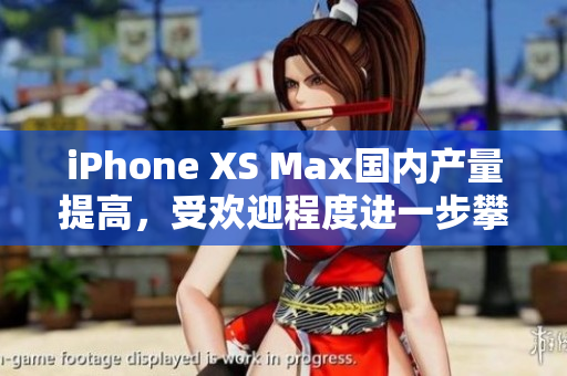 iPhone XS Max国内产量提高，受欢迎程度进一步攀升