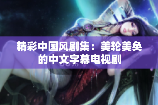 精彩中国风剧集：美轮美奂的中文字幕电视剧