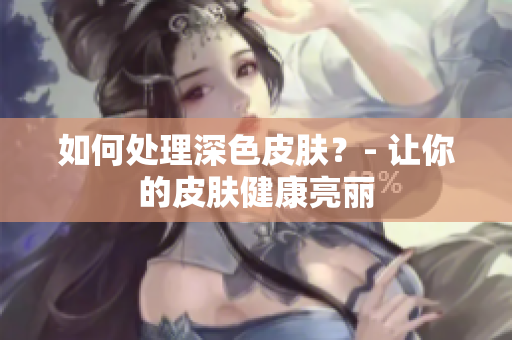 如何处理深色皮肤？- 让你的皮肤健康亮丽