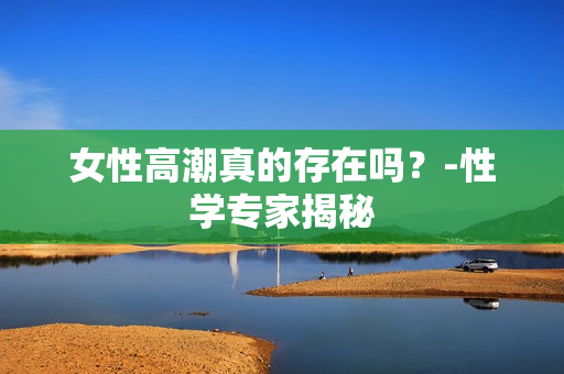 女性高潮真的存在吗？-性学专家揭秘