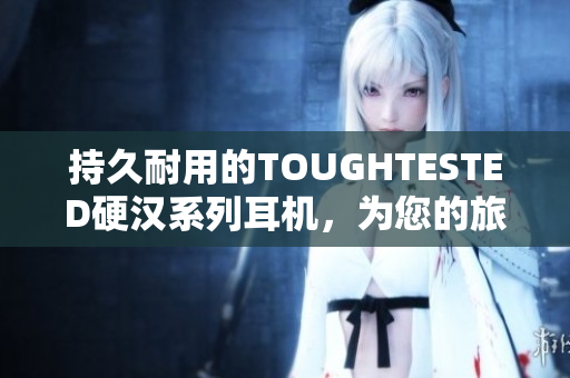 持久耐用的TOUGHTESTED硬汉系列耳机，为您的旅行打造隔音天堂