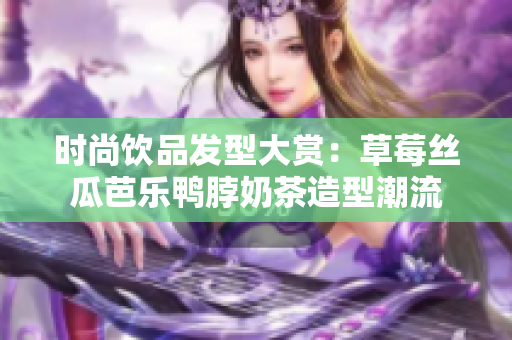 时尚饮品发型大赏：草莓丝瓜芭乐鸭脖奶茶造型潮流