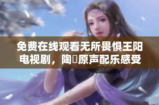 免费在线观看无所畏惧王阳电视剧，陶喆原声配乐感受传奇人生