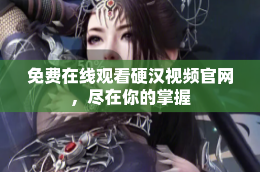 免费在线观看硬汉视频官网，尽在你的掌握