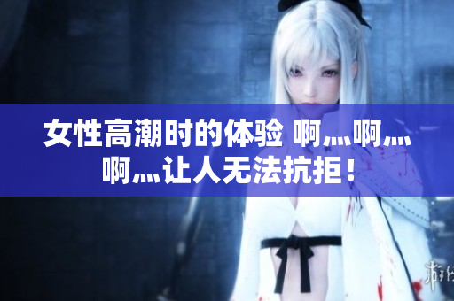 女性高潮时的体验 啊灬啊灬啊灬让人无法抗拒！