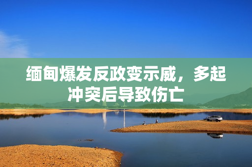缅甸爆发反政变示威，多起冲突后导致伤亡
