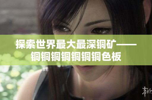 探索世界最大最深铜矿——铜铜铜铜铜铜铜色板