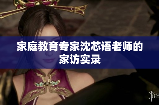 家庭教育专家沈芯语老师的家访实录
