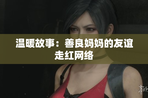 温暖故事：善良妈妈的友谊走红网络