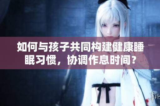如何与孩子共同构建健康睡眠习惯，协调作息时间？