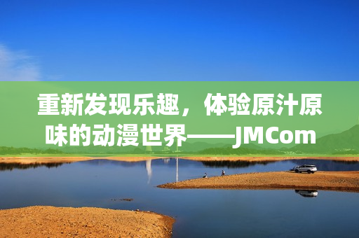 重新发现乐趣，体验原汁原味的动漫世界——JMComic