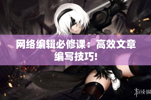网络编辑必修课：高效文章编写技巧!