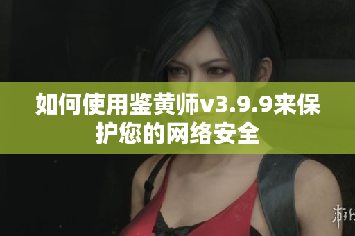如何使用鉴黄师v3.9.9来保护您的网络安全