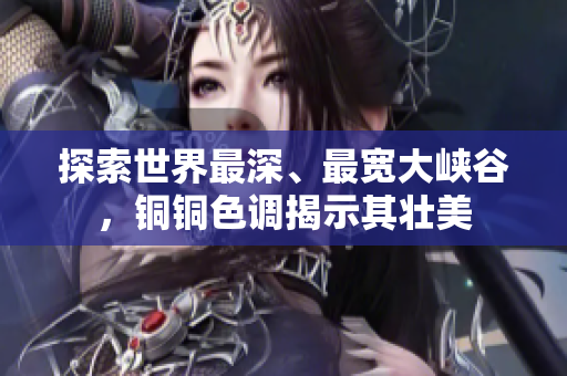 探索世界最深、最宽大峡谷，铜铜色调揭示其壮美