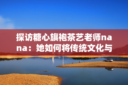 探访糖心旗袍茶艺老师nana：她如何将传统文化与现代艺术完美融合