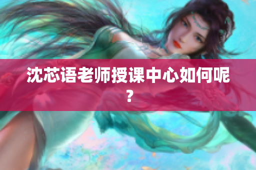 沈芯语老师授课中心如何呢？