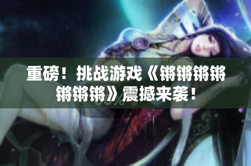 重磅！挑战游戏《锵锵锵锵锵锵锵》震撼来袭！