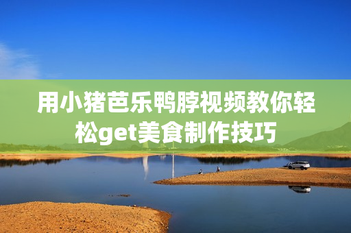 用小猪芭乐鸭脖视频教你轻松get美食制作技巧