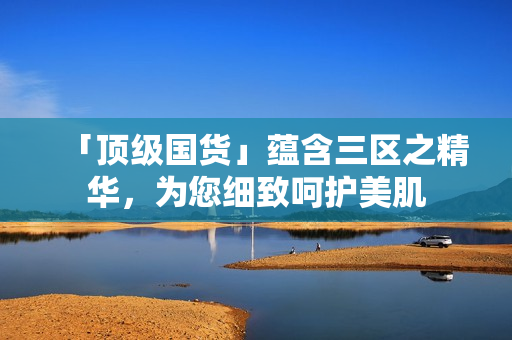 「顶级国货」蕴含三区之精华，为您细致呵护美肌